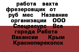 работа . вахта. фрезеровщик. от 50 000 руб./мес. › Название организации ­ ООО Спецресурс - Все города Работа » Вакансии   . Крым,Красноперекопск